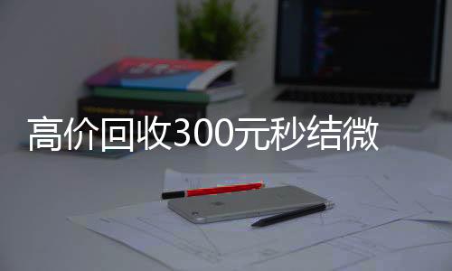 高价回收300元秒回收微信号结微信（微信回收高价秒结等三天）